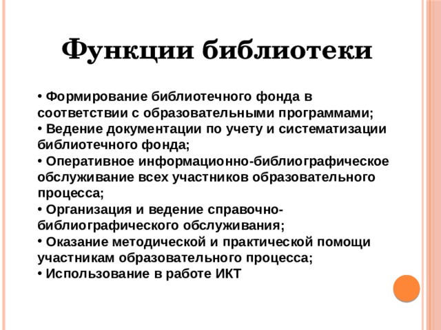 Функции библиотеки  Формирование библиотечного фонда в соответствии с образовательными программами;  Ведение документации по учету и систематизации библиотечного фонда;  Оперативное информационно-библиографическое обслуживание всех участников образовательного процесса;  Организация и ведение справочно-библиографического обслуживания;  Оказание методической и практической помощи участникам образовательного процесса;  Использование в работе ИКТ 