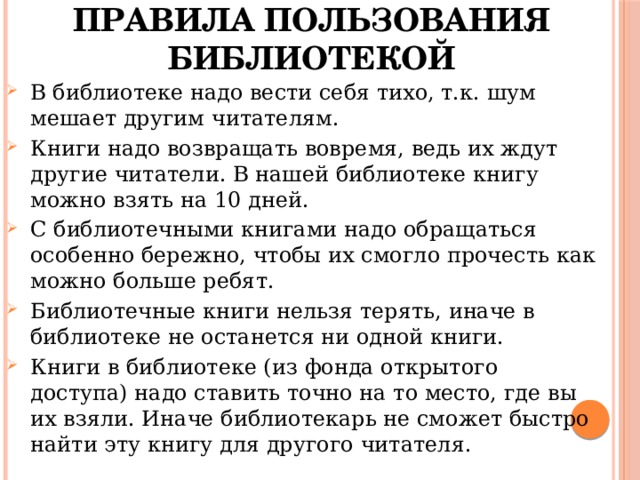 Правила пользования библиотекой В библиотеке надо вести себя тихо, т.к. шум мешает другим читателям. Книги надо возвращать вовремя, ведь их ждут другие читатели. В нашей библиотеке книгу можно взять на 10 дней. С библиотечными книгами надо обращаться особенно бережно, чтобы их смогло прочесть как можно больше ребят. Библиотечные книги нельзя терять, иначе в библиотеке не останется ни одной книги. Книги в библиотеке (из фонда открытого доступа) надо ставить точно на то место, где вы их взяли. Иначе библиотекарь не сможет быстро найти эту книгу для другого читателя. 