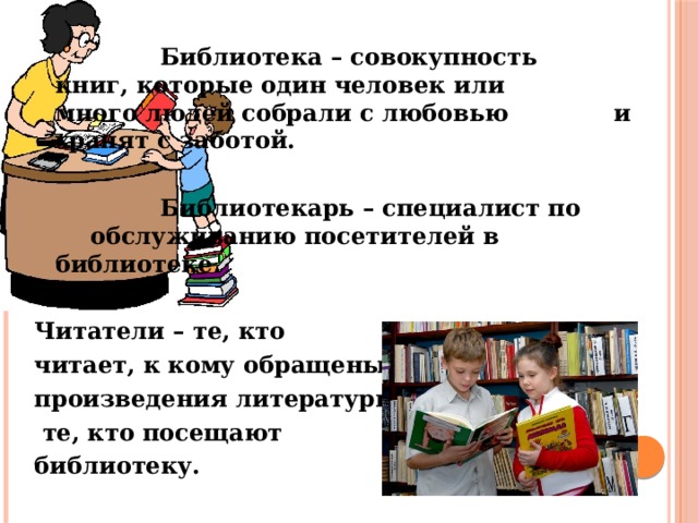     Библиотека – совокупность     книг, которые один человек или     много людей собрали с любовью    и хранят с заботой.      Библиотекарь – специалист по     обслуживанию посетителей в     библиотеке.  Читатели – те, кто читает, к кому обращены произведения литературы;  те, кто посещают библиотеку. 