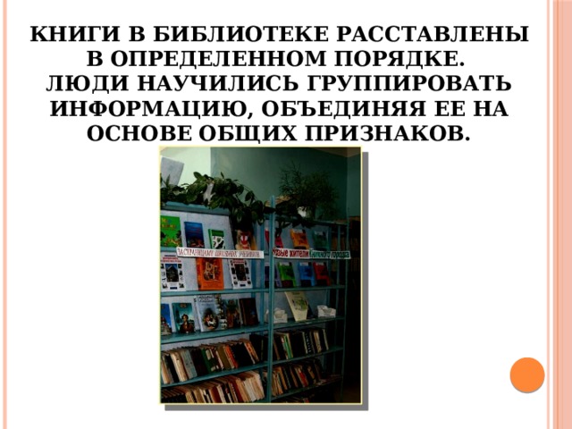 Книги в библиотеке расставлены в определенном порядке.  Люди научились группировать информацию, объединяя ее на основе общих признаков. 