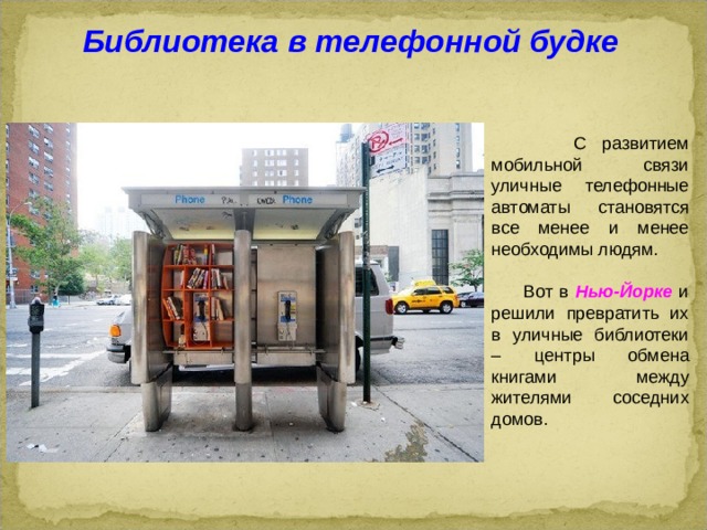 Библиотека в телефонной будке  С развитием мобильной связи уличные телефонные автоматы становятся все менее и менее необходимы людям.  Вот в Нью-Йорке и решили превратить их в уличные библиотеки – центры обмена книгами между жителями соседних домов.  