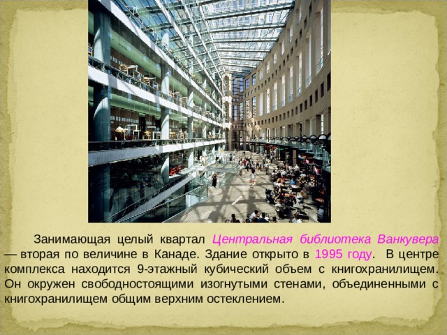 Занимающая целый квартал Центральная библиотека Ванкувера — вторая по величине в Канаде. Здание открыто в 1995 году . В центре комплекса находится 9-этажный кубический объем с книгохранилищем. Он окружен свободностоящими изогнутыми стенами, объединенными с книгохранилищем общим верхним остеклением.  