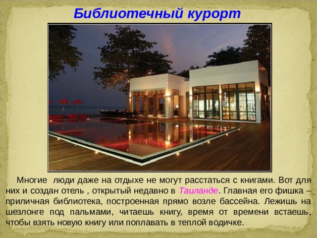 Библиотечный курорт  Многие люди даже на отдыхе не могут расстаться с книгами. Вот для них и создан отель , открытый недавно в Таиланде . Главная его фишка – приличная библиотека, построенная прямо возле бассейна. Лежишь на шезлонге под пальмами, читаешь книгу, время от времени встаешь, чтобы взять новую книгу или поплавать в теплой водичке.  