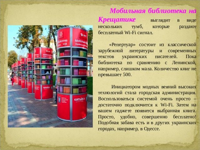  Мобильная библиотека на Крещатике выглядит в виде нескольких тумб, которые раздают бесплатный Wi-Fi сигнал.  «Репертуар» состоит из классической зарубежной литературы и современных текстов украинских писателей. Пока библиотека по сравнению с Ленинской, например, слишком мала. Количество книг не превышает 500.  Инициатором модных веяний высоких технологий стала городская администрация. Воспользоваться системой очень просто – достаточно подключится к Wi-Fi. Затем на вашем гаджете появится выбранная книга. Просто, удобно, совершенно бесплатно! Подобная забава есть и в других украинских городах, например, в Одессе.  