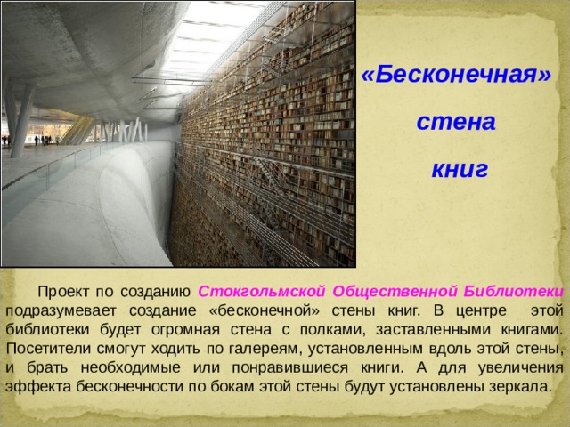 «Бесконечная» стена книг  Проект по созданию Стокгольмской Общественной Библиотеки  подразумевает создание «бесконечной» стены книг. В центре этой библиотеки будет огромная стена с полками, заставленными книгами. Посетители смогут ходить по галереям, установленным вдоль этой стены, и брать необходимые или понравившиеся книги. А для увеличения эффекта бесконечности по бокам этой стены будут установлены зеркала.  