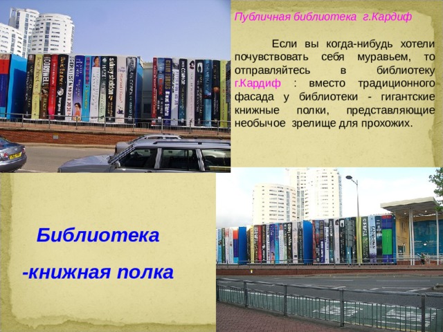 Публичная библиотека г.Кардиф  Если вы когда-нибудь хотели почувствовать себя муравьем, то отправляйтесь в библиотеку г.Кардиф : вместо традиционного фасада у библиотеки - гигантские книжные полки, представляющие необычое зрелище для прохожих. Публичная б Библиотека -книжная полка  
