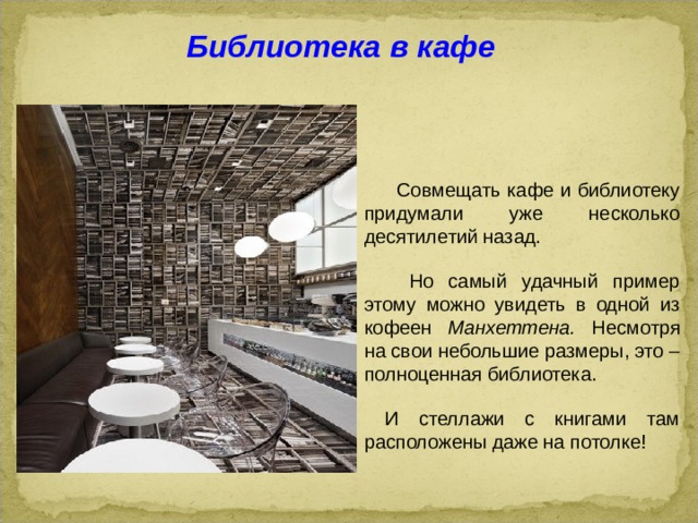 Библиотека в кафе  Совмещать кафе и библиотеку придумали уже несколько десятилетий назад.  Но самый удачный пример этому можно увидеть в одной из кофеен Манхеттена. Несмотря на свои небольшие размеры, это – полноценная библиотека.  И стеллажи с книгами там расположены даже на потолке!  