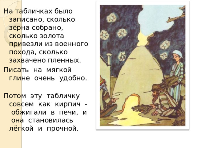 На табличках было записано, сколько зерна собрано, сколько золота привезли из военного похода, сколько захвачено пленных. Писать на мягкой глине очень удобно. Потом эту табличку совсем как кирпич - обжигали в печи, и она становилась лёгкой и прочной. 