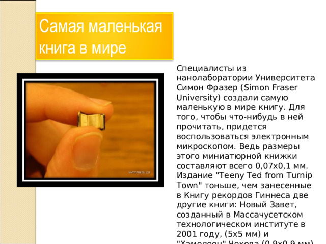 Специалисты из нанолаборатории Университета Симон Фразер (Simon Fraser University) создали самую маленькую в мире книгу. Для того, чтобы что-нибудь в ней прочитать, придется воспользоваться электронным микроскопом. Ведь размеры этого миниатюрной книжки составляют всего 0,07х0,1 мм. Издание 
