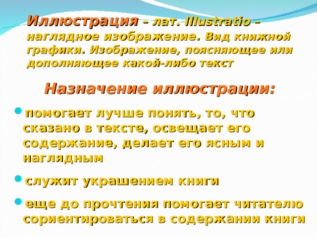 Иллюстрация  – лат. Illustratio – наглядное изображение. Вид книжной графики. Изображение, поясняющее или дополняющее какой-либо текст Назначение иллюстрации:  помогает лучше понять, то, что сказано в тексте, освещает его содержание, делает его ясным и наглядным  служит украшением книги  еще до прочтения помогает читателю сориентироваться в содержании книги  