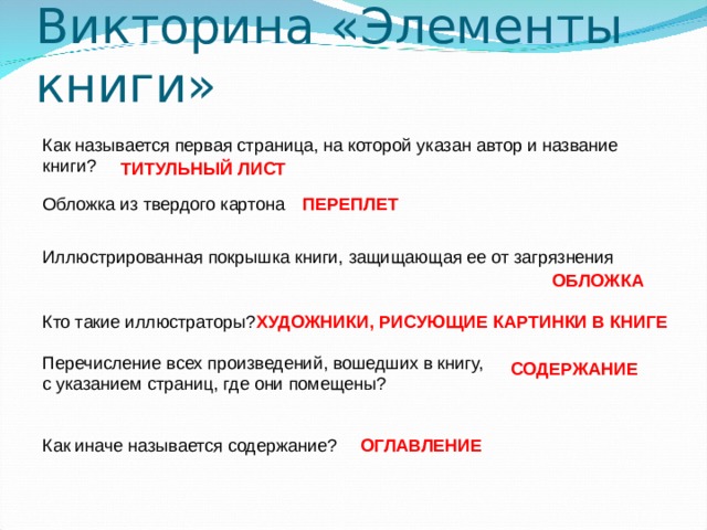 Викторина «Элементы книги» Как называется первая страница, на которой указан автор и название книги? ТИТУЛЬНЫЙ ЛИСТ Обложка из твердого картона ПЕРЕПЛЕТ Иллюстрированная покрышка книги, защищающая ее от загрязнения ОБЛОЖКА Кто такие иллюстраторы? ХУДОЖНИКИ, РИСУЮЩИЕ КАРТИНКИ В КНИГЕ Перечисление всех произведений, вошедших в книгу, с указанием страниц, где они помещены? СОДЕРЖАНИЕ Как иначе называется содержание? ОГЛАВЛЕНИЕ 