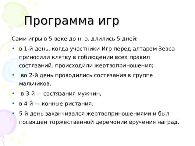 Программа игр Сами игры в 5 веке до н. э. длились 5 дней: в 1-й день, когда участники Игр перед алтарем Зевса приносили клятву в соблюдении всех правил состязаний, происходили жертвоприношения;  во 2-й день проводились состязания в группе мальчиков,  в 3-й — состязания мужчин, в 4-й — конные ристания, 5-й день заканчивался жертвоприношениями и был посвящен торжественной церемонии вручения наград.  