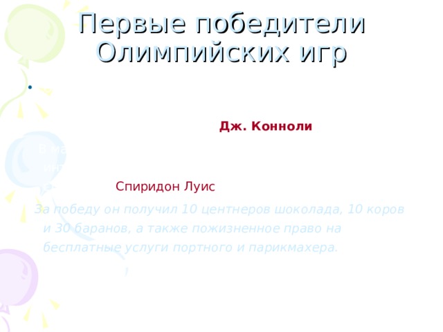 Первые победители Олимпийских игр Олимпиада «нового времени» стартовала в Афинах в 1896 году. Первым олимпийским чемпионом стал американский легкоатлет Дж. Конноли .  В марафонском беге, который вызывал наибольший интерес у зрителей, победил греческий почтовый служащий Спиридон Луис .  За победу он получил 10 центнеров шоколада, 10 коров и 30 баранов, а также пожизненное право на бесплатные услуги портного и парикмахера. 