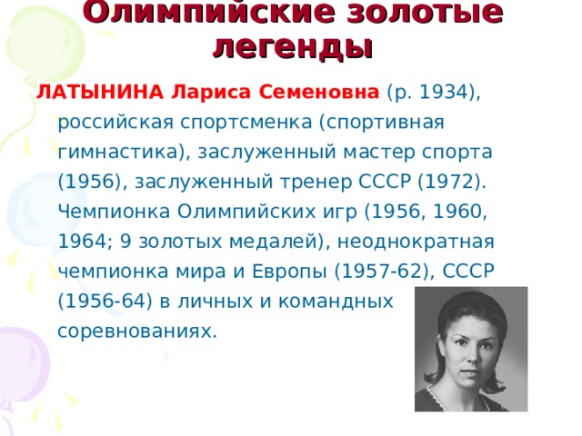 Олимпийские золотые легенды   ЛАТЫНИНА Лариса Семеновна (р. 1934), российская спортсменка (спортивная гимнастика), заслуженный мастер спорта (1956), заслуженный тренер СССР (1972). Чемпионка Олимпийских игр (1956, 1960, 1964; 9 золотых медалей), неоднократная чемпионка мира и Европы (1957-62), СССР (1956-64) в личных и командных соревнованиях. 