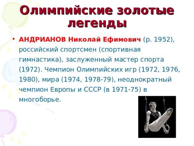 Олимпийские золотые легенды АНДРИАНОВ Николай Ефимович (р. 1952), российский спортсмен (спортивная гимнастика), заслуженный мастер спорта (1972). Чемпион Олимпийских игр (1972, 1976, 1980), мира (1974, 1978-79), неоднократный чемпион Европы и СССР (в 1971-75) в многоборье. 