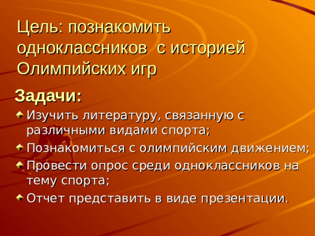 Цель: познакомить одноклассников с историей Олимпийских игр Задачи: Изучить литературу, связанную с различными видами спорта; Познакомиться с олимпийским движением; Провести опрос среди одноклассников на тему спорта; Отчет представить в виде презентации.  