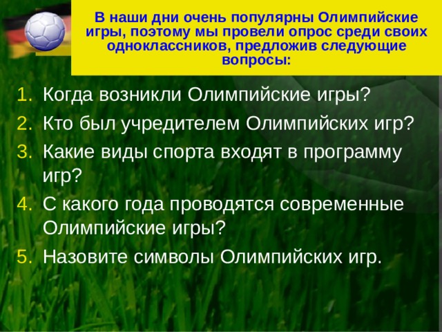 В наши дни очень популярны Олимпийские игры, поэтому мы провели опрос среди своих одноклассников, предложив следующие вопросы: Когда возникли Олимпийские игры? Кто был учредителем Олимпийских игр? Какие виды спорта входят в программу игр? С какого года проводятся современные Олимпийские игры? Назовите символы Олимпийских игр. 