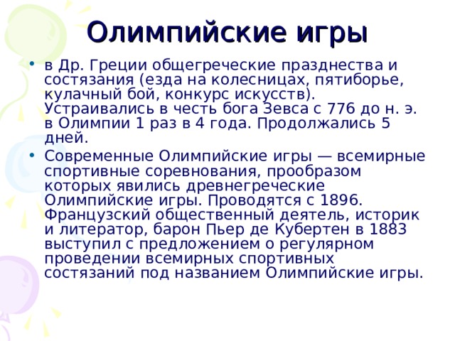 Олимпийские игры в Др. Греции общегреческие празднества и состязания (езда на колесницах, пятиборье, кулачный бой, конкурс искусств). Устраивались в честь бога Зевса с 776 до н. э. в Олимпии 1 раз в 4 года. Продолжались 5 дней. Современные Олимпийские игры — всемирные спортивные соревнования, прообразом которых явились древнегреческие Олимпийские игры. Проводятся с 1896. Французский общественный деятель, историк и литератор, барон Пьер де Кубертен в 1883 выступил с предложением о регулярном проведении всемирных спортивных состязаний под названием Олимпийские игры. 