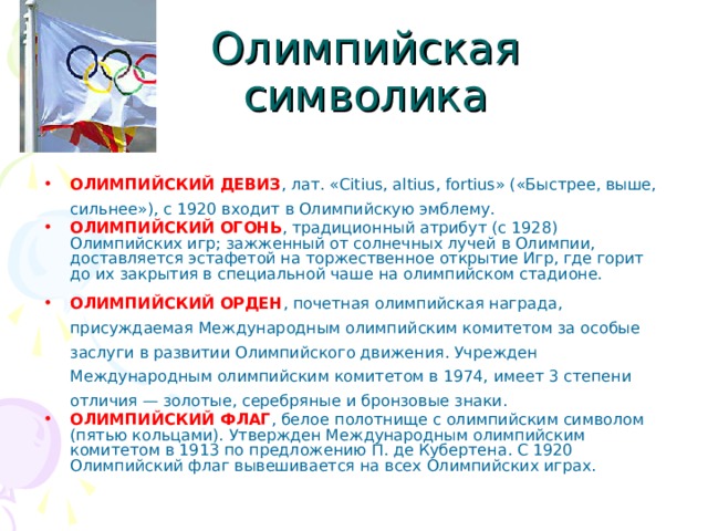 Олимпийская символика ОЛИМПИЙСКИЙ ДЕВИЗ , лат. «Citius, altius, fortius» («Быстрее, выше, сильнее»), с 1920 входит в Олимпийскую эмблему. ОЛИМПИЙСКИЙ ОГОНЬ , традиционный атрибут (с 1928) Олимпийских игр; зажженный от солнечных лучей в Олимпии, доставляется эстафетой на торжественное открытие Игр, где горит до их закрытия в специальной чаше на олимпийском стадионе. ОЛИМПИЙСКИЙ ОРДЕН , почетная олимпийская награда, присуждаемая Международным олимпийским комитетом за особые заслуги в развитии Олимпийского движения. Учрежден Международным олимпийским комитетом в 1974, имеет 3 степени отличия — золотые, серебряные и бронзовые знаки. ОЛИМПИЙСКИЙ ФЛАГ , белое полотнище с олимпийским символом (пятью кольцами). Утвержден Международным олимпийским комитетом в 1913 по предложению П. де Кубертена. С 1920 Олимпийский флаг вывешивается на всех Олимпийских играх. 