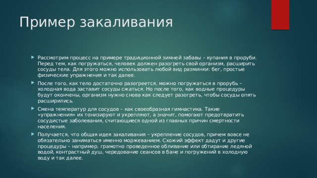 Пример закаливания Рассмотрим процесс на примере традиционной зимней забавы – купания в проруби. Перед тем, как погружаться, человек должен разогреть свой организм, расширить сосуды тела. Для этого можно использовать любой вид разминки: бег, простые физические упражнения и так далее. После того, как тело достаточно разогреется, можно погружаться в прорубь – холодная вода заставит сосуды сжаться. Но после того, как водные процедуры будут окончены, организм нужно снова как следует разогреть, чтобы сосуды опять расширились. Смена температур для сосудов – как своеобразная гимнастика. Такие «упражнения» их тонизируют и укрепляют, а значит, помогают предотвратить сосудистые заболевания, считающиеся одной из главных причин смертности населения. Получается, что общая идея закаливания – укрепление сосудов, причем вовсе не обязательно заниматься именно моржеванием. Схожий эффект дадут и другие процедуры – например, грамотно проведенное обливание или обтирание ледяной водой, контрастный душ, чередование сеансов в бане и погружений в холодную воду и так далее. 