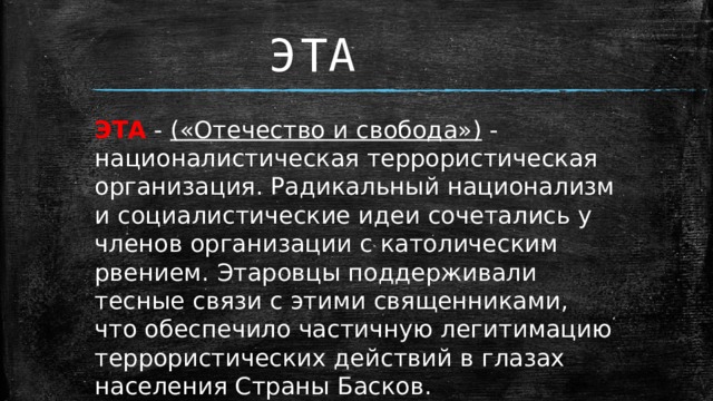 ЭТА ЭТА - («Отечество и свобода») - националистическая террористическая организация. Радикальный национализм и социалистические идеи сочетались у членов организации с католическим рвением. Этаровцы поддерживали тесные связи с этими священниками, что обеспечило частичную легитимацию террористических действий в глазах населения Страны Басков.   