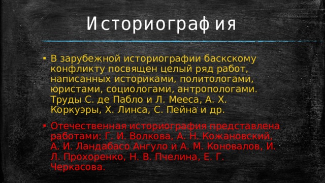 Историография В зарубежной историографии баскскому конфликту посвящен целый ряд работ, написанных историками, политологами, юристами, социологами, антропологами. Труды С. де Пабло и Л. Мееса, А. Х. Коркуэры, Х. Линса, С. Пейна и др. Отечественная историография представлена работами: Г. И. Волкова, А. Н. Кожановский, А. И. Ландабасо Ангуло и А. М. Коновалов, И. Л. Прохоренко, Н. В. Пчелина, Е. Г. Черкасова. 