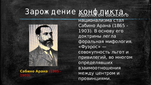 Зарождение конфликта. Идеологом баскского национализма стал Сабино Арана (1865 - 1903). В основу его доктрины легла форальная мифология. «Фуэрос» — совокупность льгот и привилегий, во многом определявших взаимоотношения между центром и провинциями. Сабино Арана  (1865 - 1903) 