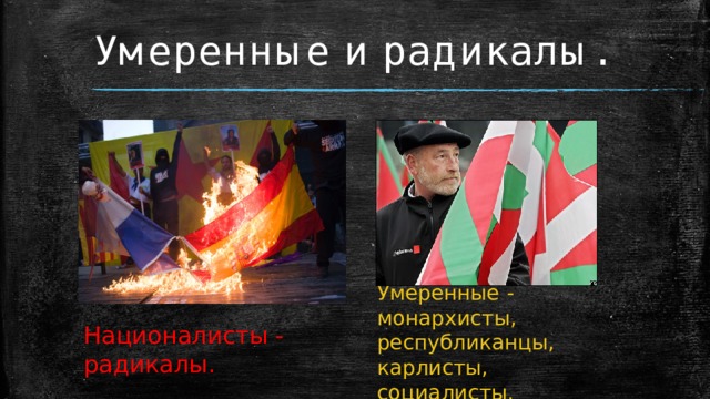 Умеренные и радикалы. Умеренные - монархисты, республиканцы, карлисты, социалисты. Националисты - радикалы.  