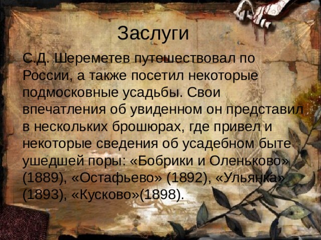 Заслуги С.Д. Шереметев путешествовал по России, а также посетил некоторые подмосковные усадьбы. Свои впечатления об увиденном он представил в нескольких брошюрах, где привел и некоторые сведения об усадебном быте ушедшей поры: «Бобрики и Оленьково» (1889), «Остафьево» (1892), «Ульянка» (1893), «Кусково»(1898). 