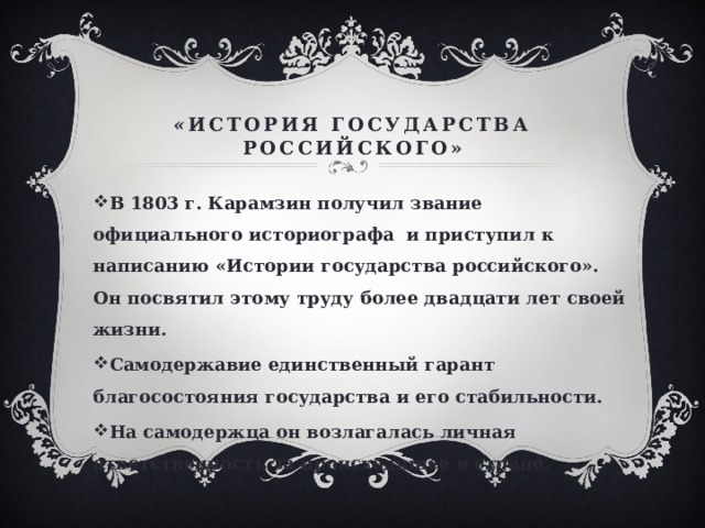« История государства российского» В 1803 г. Карамзин получил звание официального историографа и приступил к написанию «Истории государства российского». Он посвятил этому труду более двадцати лет своей жизни. Самодержавие единственный гарант благосостояния государства и его стабильности. На самодержца он возлагалась личная ответственность за происходящее в стране.   