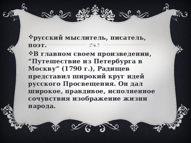 русский мыслитель, писатель, поэт. В главном своем произведении, “Путешествие из Петербурга в Москву” (1790 г.), Радищев представил широкий круг идей русского Просвещения. Он дал широкое, правдивое, исполненное сочувствия изображение жизни народа. 