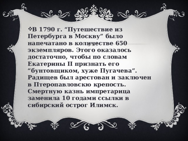 В 1790 г. “Путешествие из Петербурга в Москву” было напечатано в количестве 650 экземпляров. Этого оказалось достаточно, чтобы по словам Екатерины II признать его “бунтовщиком, хуже Пугачева”. Радищев был арестован и заключен в Птеропавловскю крепость. Смертную казнь импретарица заменила 10 годами ссылки в сибирский острог Илимск. 