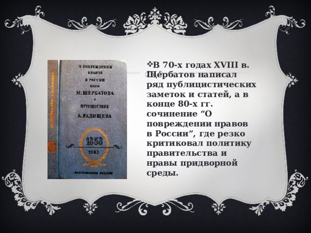 В 70-х годах XVIII в. Щербатов написал ряд публицистических заметок и статей, а в конце 80-х гг. сочинение “О повреждении нравов в России”, где резко критиковал политику правительства и нравы придворной среды. 