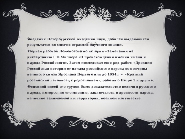 академик Петербургской Академии наук, добился выдающихся результатов во многих отраслях научного знания. Первая работой Ломоносова по истории «Замечания на диссертацию Г.Ф.Миллера «О происхождении имении имени и народа Российского». Затем последовал еще ряд работ: «Древняя Российская история от начала российского народа до кончины великого князя Ярослава Первого или до 1054 г.» «Краткий российский летописец с родословием», работы о Петре 1 и другие. Основной идеей его трудов было доказательство величия русского народа, которое, по его мнению, заключалось в древности народа, величине занимаемой им территории, военном могуществе. 