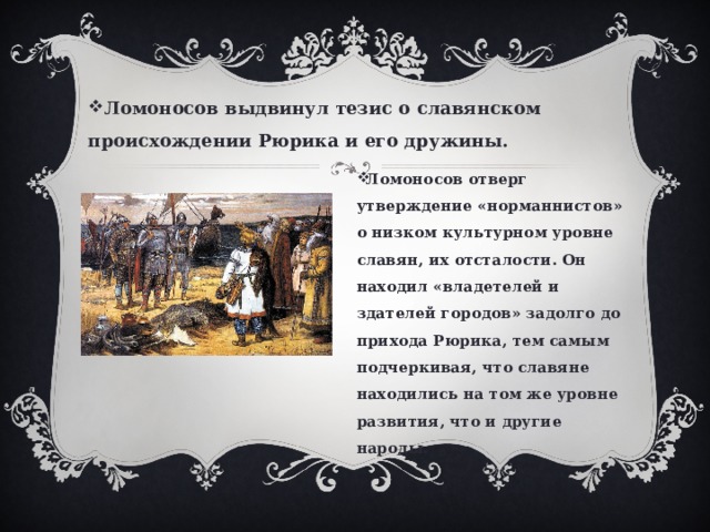 Ломоносов выдвинул тезис о славянском происхождении Рюрика и его дружины. Ломоносов отверг утверждение «норманнистов» о низком культурном уровне славян, их отсталости. Он находил «владетелей и здателей городов» задолго до прихода Рюрика, тем самым подчеркивая, что славяне находились на том же уровне развития, что и другие народы. 