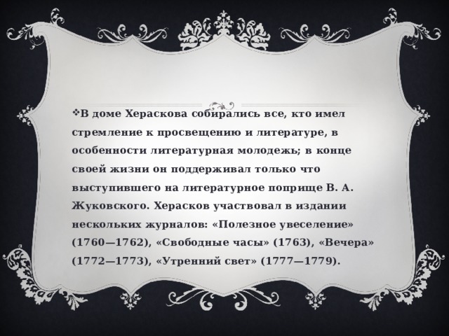В доме Хераскова собирались все, кто имел стремление к просвещению и литературе, в особенности литературная молодежь; в конце своей жизни он поддерживал только что выступившего на литературное поприще В. А. Жуковского. Херасков участвовал в издании нескольких журналов: «Полезное увеселение» (1760—1762), «Свободные часы» (1763), «Вечера» (1772—1773), «Утренний свет» (1777—1779). 