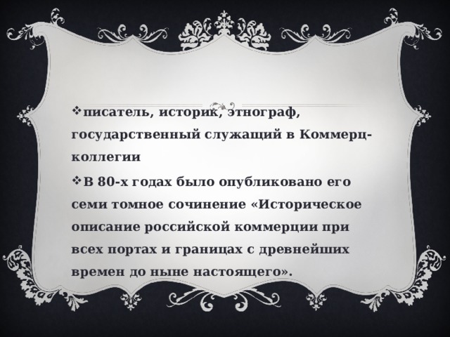 писатель, историк, этнограф, государственный служащий в Коммерц-коллегии В 80-х годах было опубликовано его семи томное сочинение «Историческое описание российской коммерции при всех портах и границах с древнейших времен до ныне настоящего». 
