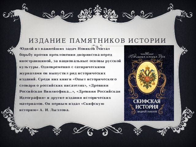 Издание памятников истории Одной из важнейших задач Новиков считал борьбу против преклонения дворянства перед иностранщиной, за национальные основы русской культуры. Одновременно с сатирическими журналами он выпустил ряд исторических изданий. Среди них книги «Опыт исторического словаря о российских писателях», «Древняя Российская Вивлиофика…», «Древняя Российская Идеография» и другие издания исторических материалов. Он первым издал «Скифскую историю» А. И. Лызлова. 