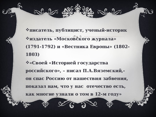 писатель, публицист, ученый-историк издатель «Московского журнала» (1791-1792) и «Вестника Европы» (1802-1803) «Своей «Историей государства российского», – писал П.А.Вяземский,- он спас Россию от нашествия забвения, показал нам, что у нас отечество есть, как многие узнали о том в 12-м году» 