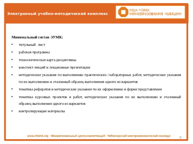 Электронный учебно-методический комплекс Минимальный состав ЭУМК: титульный лист рабочая программа технологическая карта дисциплины конспект лекций и лекционные презентации методические указания по выполнению практических /лабораторных работ, методические указания по их выполнению и эталонный образец выполнения одного из вариантов тематика рефератов и методические указания по их оформлению и форме представления тематика курсовых проектов и работ, методические указания по их выполнению и эталонный образец выполнения одного из вариантов контролирующие материалы  