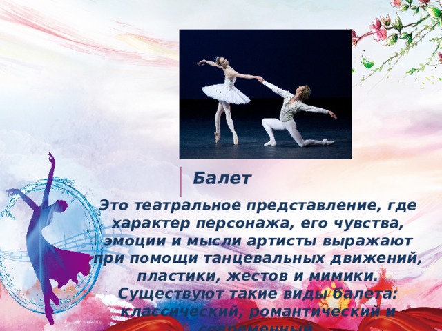 Балет Это театральное представление, где характер персонажа, его чувства, эмоции и мысли артисты выражают при помощи танцевальных движений, пластики, жестов и мимики. Существуют такие виды балета: классический, романтический и современный. 
