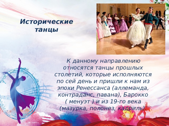 Исторические танцы  К данному направлению относятся танцы прошлых столетий, которые исполняются по сей день и пришли к нам из эпохи Ренессанса (аллеманда, контраданс, павана), Барокко ( менуэт ) и из 19-го века (мазурка, полонез, кадриль). 