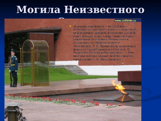 Могила Неизвестного Солдата .В центре мемориала — надгробная площадка из красного гранита с бронзовой пятиконечной звездой, в середине которой горит Вечный огонь славы, символически зажжённый от пламени Вечного огня, пылающего на Марсовом поле в Ленинграде, Л. И. Брежневым, принявшим факел от Героя Советского Союза А. П. Маресьева На надгробье надпись — «Имя твоё неизвестно, подвиг твой бессмертен» (предложена С. В. Михалковым).   