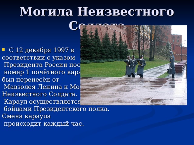 Могила Неизвестного Солдата С 12 декабря 1997 в соответствии с указом  Президента России пост  номер 1 почётного караула был перенесён от  Мавзолея Ленина к Могиле Неизвестного Солдата.  Караул осуществляется  бойцами Президентского полка. Смена караула  происходит каждый час. 