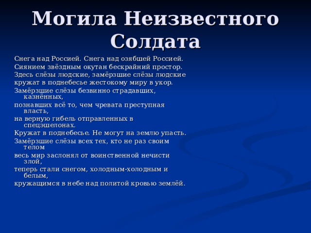 Могила Неизвестного Солдата Снега над Россией. Снега над озябшей Россией. Сиянием звёздным окутан бескрайний простор. Здесь слёзы людские, замёрзшие слёзы людские кружат в поднебесье жестокому миру в укор. Замёрзшие слёзы безвинно страдавших, казнённых, познавших всё то, чем чревата преступная власть, на верную гибель отправленных в спецэшелонах. Кружат в поднебесье. Не могут на землю упасть. Замёрзшие слёзы всех тех, кто не раз своим телом весь мир заслонял от воинственной нечисти злой, теперь стали снегом, холодным-холодным и белым, кружащимся в небе над политой кровью землёй. 