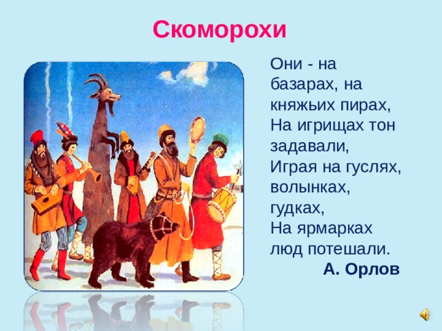 Скоморохи Они - на базарах, на княжьих пирах,  На игрищах тон задавали,  Играя на гуслях, волынках, гудках,  На ярмарках люд потешали.  А. Орлов   