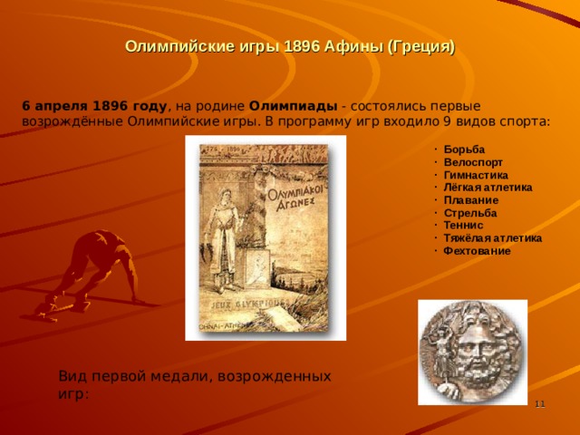 Олимпийские игры 1896 Афины (Греция) 6 апреля 1896 году , на родине Олимпиады - состоялись первые возрождённые Олимпийские игры. В программу игр входило 9 видов спорта: ·  Борьба ·  Велоспорт ·  Гимнастика ·  Лёгкая атлетика ·  Плавание ·  Стрельба ·  Теннис ·  Тяжёлая атлетика ·  Фехтование Слайд № 4 Вид первой медали, возрожденных игр:   