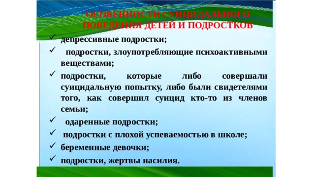 ОСОБЕННОСТИ СУИЦИДАЛЬНОГО ПОВЕДЕНИЯ ДЕТЕЙ И ПОДРОСТКОВ депрессивные подростки;  подростки, злоупотребляющие психоактивными веществами; подростки, которые либо совершали суицидальную попытку, либо были свидетелями того, как совершил суицид кто-то из членов семьи;  одаренные подростки;  подростки с плохой успеваемостью в школе; беременные девочки; подростки, жертвы насилия. 