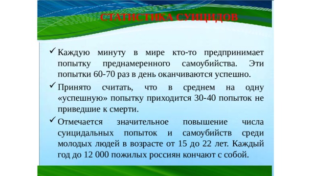 СТАТИСТИКА СУИЦИДОВ Каждую минуту в мире кто-то предпринимает попытку преднамеренного самоубийства. Эти попытки 60-70 раз в день оканчиваются успешно. Принято считать, что в среднем на одну «успешную» попытку приходится 30-40 попыток не приведшие к смерти. Отмечается значительное повышение числа суицидальных попыток и самоубийств среди молодых людей в возрасте от 15 до 22 лет. Каждый год до 12 000 пожилых россиян кончают с собой. 