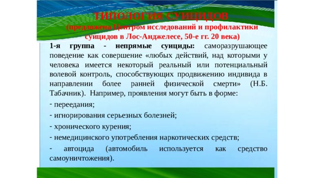 ТИПОЛОГИЯ СУИЦИДОВ (предложена Центром исследований и профилактики суицидов в Лос-Анджелесе, 50-е гг. 20 века) 1-я группа - непрямые суициды: саморазрушающее поведение как совершение «любых действий, над которыми у человека имеется некоторый реальный или потенциальный волевой контроль, способствующих продвижению индивида в направлении более ранней физической смерти» (Н.Б. Табачник). Например, проявления могут быть в форме:  переедания;  игнорирования серьезных болезней;  хронического курения;  немедицинского употребления наркотических средств;  автоцида (автомобиль используется как средство самоуничтожения). 